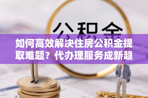 珠山如何高效解决住房公积金提取难题？代办理服务成新趋势