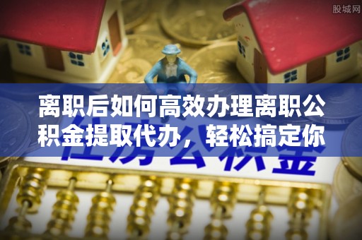 珠山离职后如何高效办理离职公积金提取代办，轻松搞定你的公积金