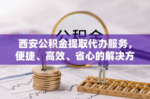 珠山西安公积金提取代办服务，便捷、高效、省心的解决方案