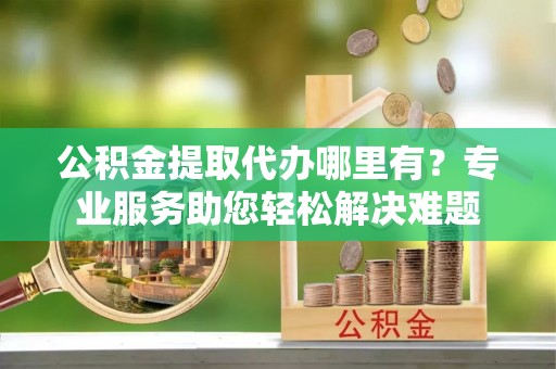 珠山公积金提取代办哪里有？专业服务助您轻松解决难题