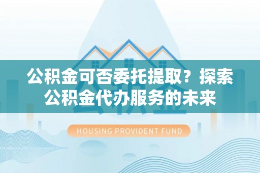 珠山公积金可否委托提取？探索公积金代办服务的未来